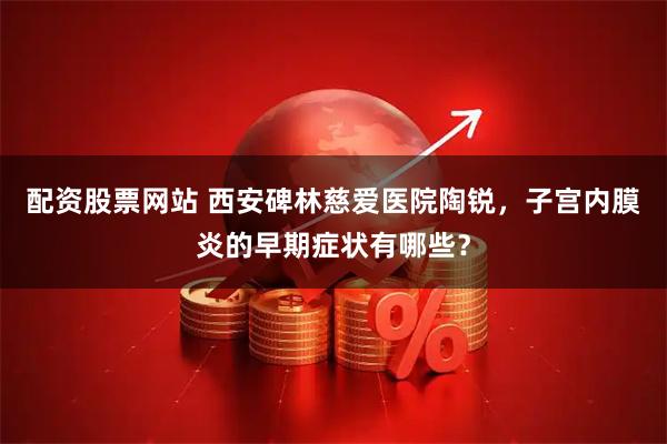 配资股票网站 西安碑林慈爱医院陶锐，子宫内膜炎的早期症状有哪些？