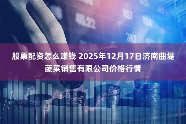 股票配资怎么赚钱 2025年12月17日济南曲堤蔬菜销售有限公司价格行情