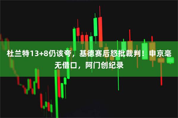 杜兰特13+8仍该夸，基德赛后怒批裁判！申京毫无借口，阿门创纪录