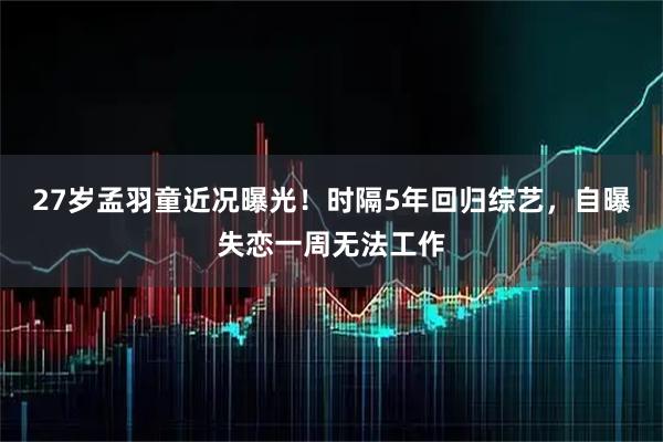 27岁孟羽童近况曝光！时隔5年回归综艺，自曝失恋一周无法工作