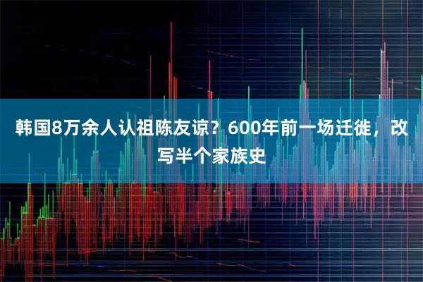 韩国8万余人认祖陈友谅？600年前一场迁徙，改写半个家族史