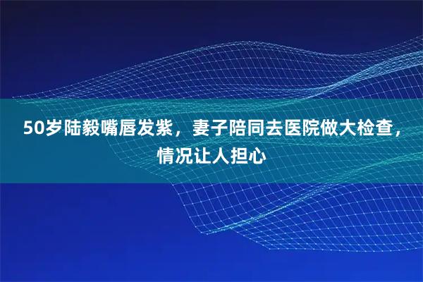 50岁陆毅嘴唇发紫，妻子陪同去医院做大检查，情况让人担心