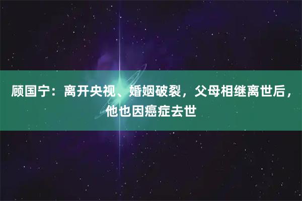 顾国宁：离开央视、婚姻破裂，父母相继离世后，他也因癌症去世