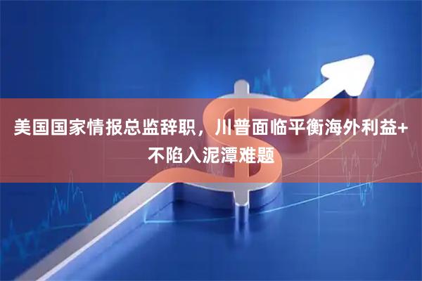 美国国家情报总监辞职，川普面临平衡海外利益+不陷入泥潭难题