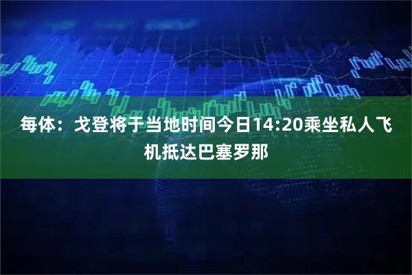 每体：戈登将于当地时间今日14:20乘坐私人飞机抵达巴塞罗那