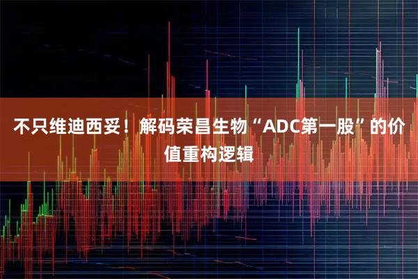 不只维迪西妥！解码荣昌生物“ADC第一股”的价值重构逻辑