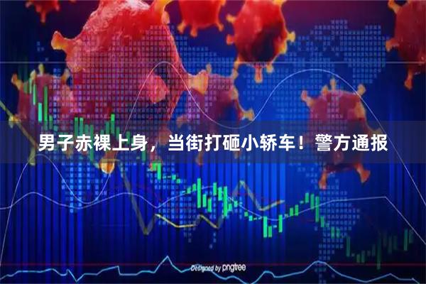男子赤裸上身，当街打砸小轿车！警方通报