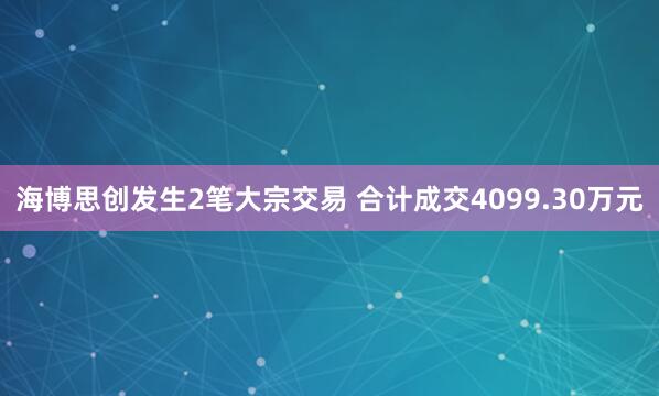 海博思创发生2笔大宗交易 合计成交4099.30万元