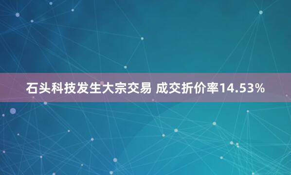 石头科技发生大宗交易 成交折价率14.53%