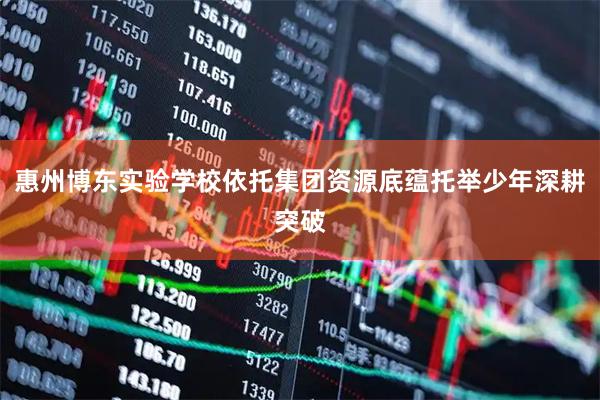 惠州博东实验学校依托集团资源底蕴托举少年深耕突破