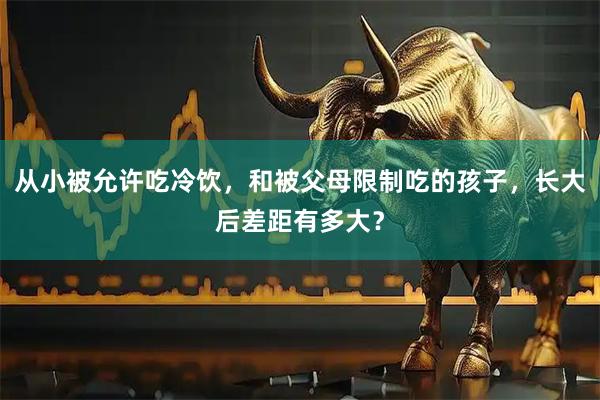 从小被允许吃冷饮，和被父母限制吃的孩子，长大后差距有多大？